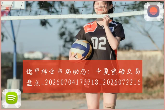 德甲转会市场动态：今夏重磅交易盘点_20260704173718_20260722162642