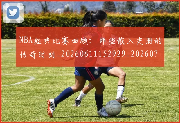 NBA经典比赛回顾：那些载入史册的传奇时刻_20260611152929_20260702195405_20260714214443