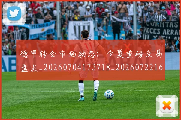 德甲转会市场动态:今夏重磅交易盘点_20260704173718_20260722162642