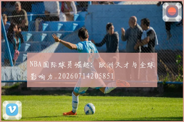 NBA国际球员崛起:欧洲天才与全球影响力_20260714205851