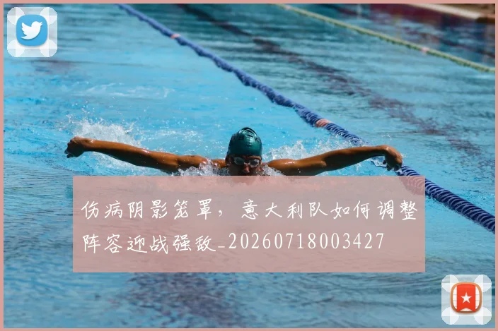 伤病阴影笼罩，意大利队如何调整阵容迎战强敌_20260718003427