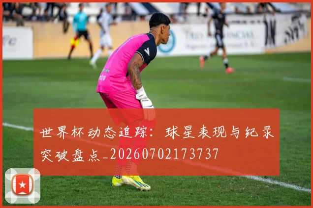世界杯动态追踪：球星表现与纪录突破盘点_20260702173737