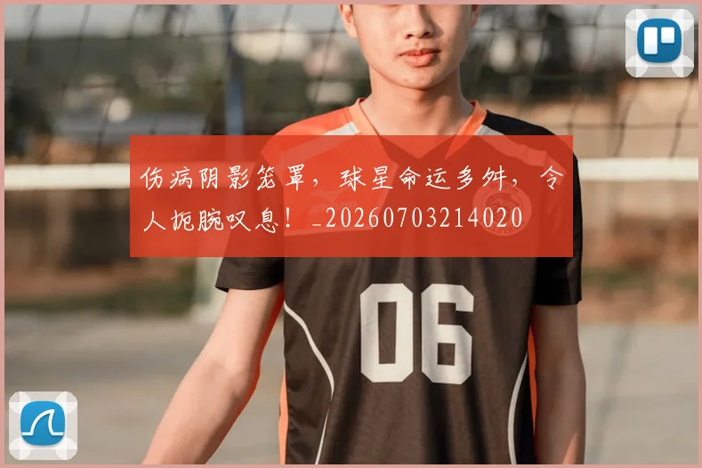 伤病阴影笼罩，球星命运多舛，令人扼腕叹息！_20260703214020