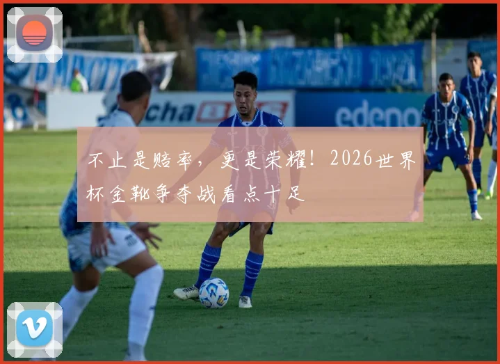 不止是赔率，更是荣耀！2026世界杯金靴争夺战看点十足