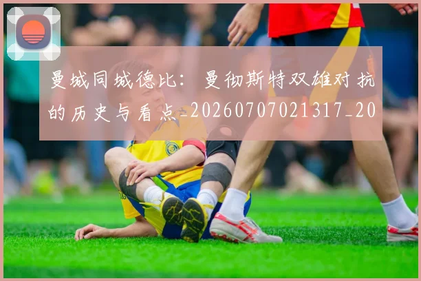 曼城同城德比:曼彻斯特双雄对抗的历史与看点_20260707021317_20260731172738