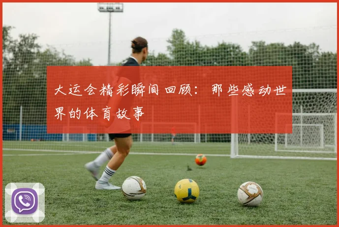 大运会精彩瞬间回顾：那些感动世界的体育故事