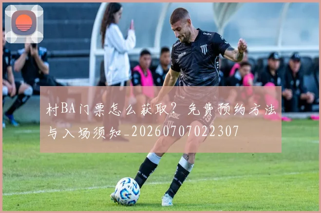 村BA门票怎么获取？免费预约方法与入场须知_20260707022307