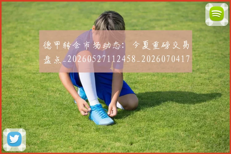 德甲转会市场动态:今夏重磅交易盘点_20260527112458_20260704173719_20260722162641