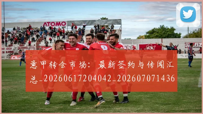 意甲转会市场：最新签约与传闻汇总_20260617204042_20260707143644