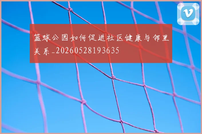 篮球公园如何促进社区健康与邻里关系_20260528193635