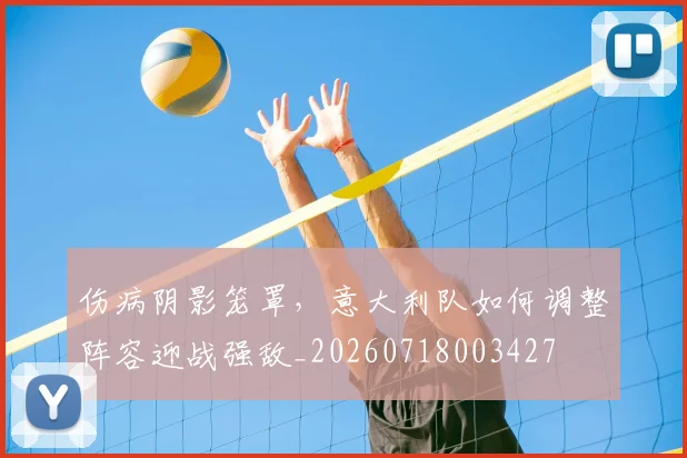 伤病阴影笼罩，意大利队如何调整阵容迎战强敌_20260718003427