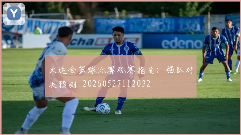 大运会篮球比赛观赛指南:强队对决预测_20260527112032