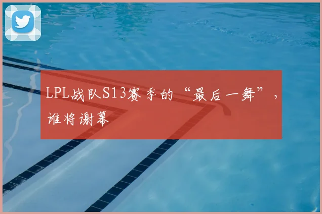 LPL战队S13赛季的“最后一舞”，谁将谢幕