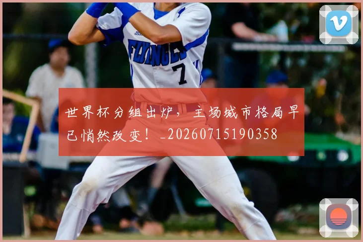世界杯分组出炉，主场城市格局早已悄然改变！_20260715190358