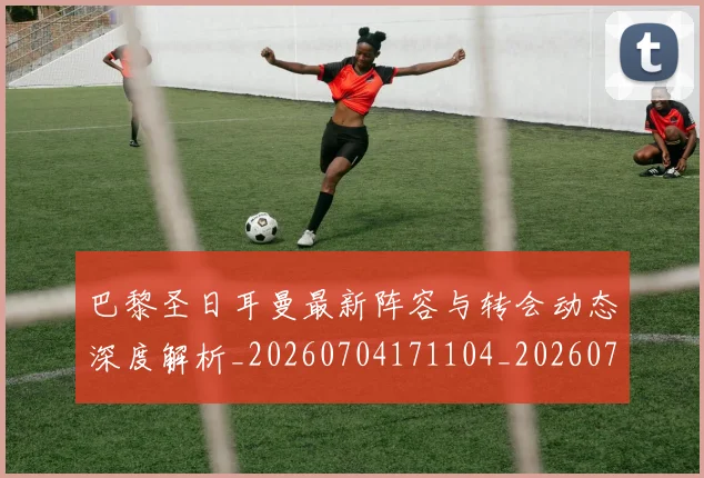 巴黎圣日耳曼最新阵容与转会动态深度解析_20260704171104_20260722154258