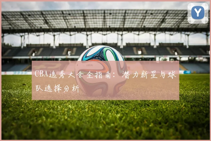 CBA选秀大会全指南:潜力新星与球队选择分析