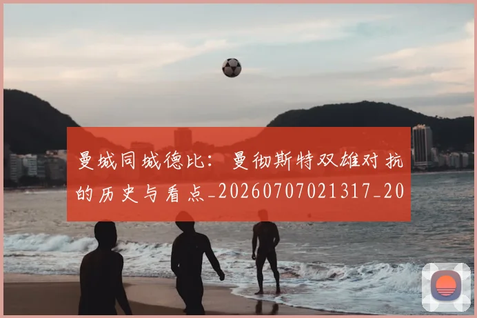 曼城同城德比：曼彻斯特双雄对抗的历史与看点_20260707021317_20260731172738