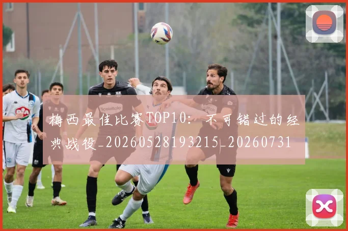 梅西最佳比赛TOP10:不可错过的经典战役_20260528193215_20260731181556