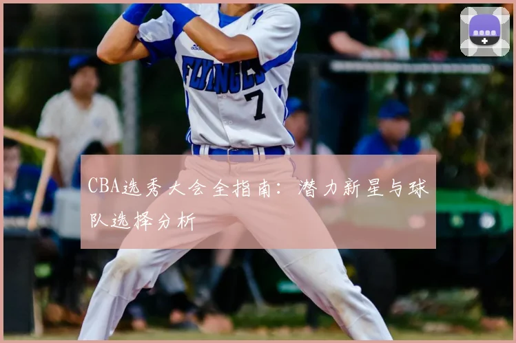 CBA选秀大会全指南：潜力新星与球队选择分析