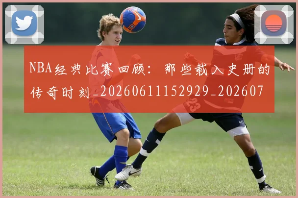 NBA经典比赛回顾：那些载入史册的传奇时刻_20260611152929_20260702195405_20260714214443